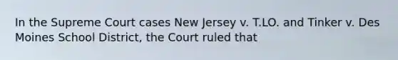 In the Supreme Court cases New Jersey v. T.LO. and Tinker v. Des Moines School District, the Court ruled that