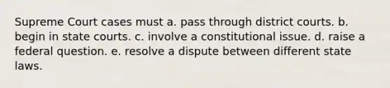 Supreme Court cases must a. pass through district courts. b. begin in state courts. c. involve a constitutional issue. d. raise a federal question. e. resolve a dispute between different state laws.