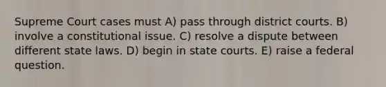 Supreme Court cases must A) pass through district courts. B) involve a constitutional issue. C) resolve a dispute between different state laws. D) begin in state courts. E) raise a federal question.