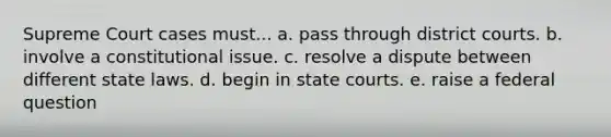 Supreme Court cases must... a. pass through district courts. b. involve a constitutional issue. c. resolve a dispute between different state laws. d. begin in state courts. e. raise a federal question