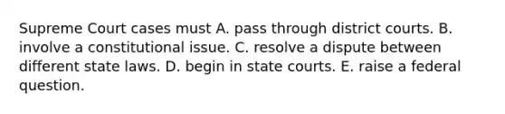 Supreme Court cases must A. pass through district courts. B. involve a constitutional issue. C. resolve a dispute between different state laws. D. begin in state courts. E. raise a federal question.