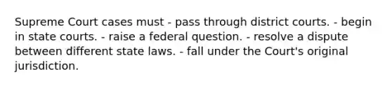 Supreme Court cases must - pass through district courts. - begin in state courts. - raise a federal question. - resolve a dispute between different state laws. - fall under the Court's original jurisdiction.