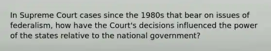 In Supreme Court cases since the 1980s that bear on issues of federalism, how have the Court's decisions influenced the power of the states relative to the national government?