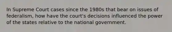 In Supreme Court cases since the 1980s that bear on issues of federalism, how have the court's decisions influenced the power of the states relative to the national government.