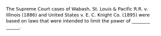 The Supreme Court cases of Wabash, St. Louis & Pacific R.R. v. Illinois (1886) and United States v. E. C. Knight Co. (1895) were based on laws that were intended to limit the power of ________ ______.