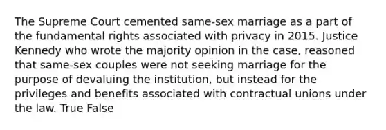 The Supreme Court cemented same-sex marriage as a part of the fundamental rights associated with privacy in 2015. Justice Kennedy who wrote the majority opinion in the case, reasoned that same-sex couples were not seeking marriage for the purpose of devaluing the institution, but instead for the privileges and benefits associated with contractual unions under the law. True False