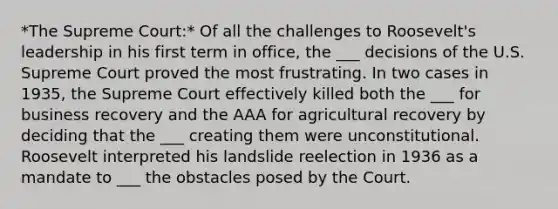 *The Supreme Court:* Of all the challenges to Roosevelt's leadership in his first term in office, the ___ decisions of the U.S. Supreme Court proved the most frustrating. In two cases in 1935, the Supreme Court effectively killed both the ___ for business recovery and the AAA for agricultural recovery by deciding that the ___ creating them were unconstitutional. Roosevelt interpreted his landslide reelection in 1936 as a mandate to ___ the obstacles posed by the Court.