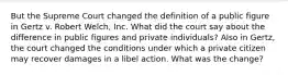 But the Supreme Court changed the definition of a public figure in Gertz v. Robert Welch, Inc. What did the court say about the difference in public figures and private individuals? Also in Gertz, the court changed the conditions under which a private citizen may recover damages in a libel action. What was the change?