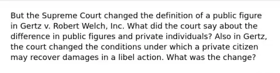 But the Supreme Court changed the definition of a public figure in Gertz v. Robert Welch, Inc. What did the court say about the difference in public figures and private individuals? Also in Gertz, the court changed the conditions under which a private citizen may recover damages in a libel action. What was the change?