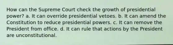 How can the Supreme Court check the growth of presidential power? a. It can override presidential vetoes. b. It can amend the Constitution to reduce presidential powers. c. It can remove the President from office. d. It can rule that actions by the President are unconstitutional.