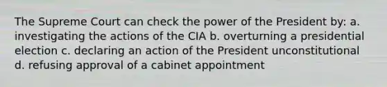 The Supreme Court can check the power of the President by: a. investigating the actions of the CIA b. overturning a presidential election c. declaring an action of the President unconstitutional d. refusing approval of a cabinet appointment