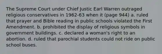 The Supreme Court under Chief Justic Earl Warren outraged religious conservatives in 1962-63 when it (page 944) a. ruled that prayer and Bible reading in public schools violated the First Amendment. b. prohibited the display of religious symbols in government buildings. c. declared a woman's right to an abortion. d. ruled that parochial students could not ride on public school buses.