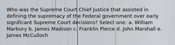 Who was the Supreme Court Chief Justice that assisted in defining the supremacy of the Federal government over early significant Supreme Court decisions? Select one: a. William Marbury b. James Madison c. Franklin Pierce d. John Marshall e. James McCulloch