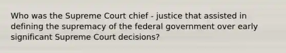 Who was the Supreme Court chief - justice that assisted in defining the supremacy of the federal government over early significant Supreme Court decisions?