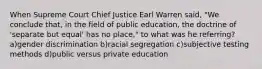 When Supreme Court Chief Justice Earl Warren said, "We conclude that, in the field of public education, the doctrine of 'separate but equal' has no place," to what was he referring? a)gender discrimination b)racial segregation c)subjective testing methods d)public versus private education