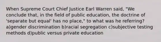 When Supreme Court Chief Justice Earl Warren said, "We conclude that, in the field of public education, the doctrine of 'separate but equal' has no place," to what was he referring? a)gender discrimination b)racial segregation c)subjective testing methods d)public versus private education