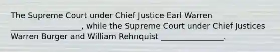 The Supreme Court under Chief Justice Earl Warren __________________, while the Supreme Court under Chief Justices Warren Burger and William Rehnquist ________________.