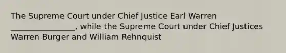 The Supreme Court under Chief Justice Earl Warren ________________, while the Supreme Court under Chief Justices Warren Burger and William Rehnquist