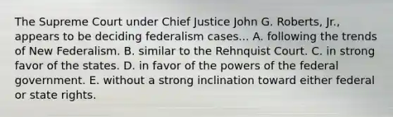 The Supreme Court under Chief Justice John G. Roberts, Jr., appears to be deciding federalism cases... A. following the trends of New Federalism. B. similar to the Rehnquist Court. C. in strong favor of the states. D. in favor of the powers of the federal government. E. without a strong inclination toward either federal or state rights.