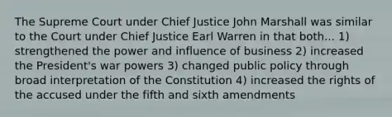 The Supreme Court under Chief Justice John Marshall was similar to the Court under Chief Justice Earl Warren in that both... 1) strengthened the power and influence of business 2) increased the President's war powers 3) changed public policy through broad interpretation of the Constitution 4) increased the rights of the accused under the fifth and sixth amendments