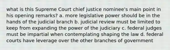 what is this Supreme Court chief justice nominee's main point in his opening remarks? a. more legislative power should be in the hands of the judicial branch b. judicial review must be limited to keep from expanding the power of the judiciary c. federal judges must be impartial when contemplating shaping the law d. federal courts have leverage over the other branches of government