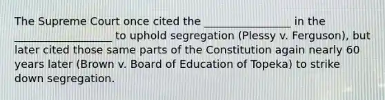 The Supreme Court once cited the ________________ in the __________________ to uphold segregation (Plessy v. Ferguson), but later cited those same parts of the Constitution again nearly 60 years later (Brown v. Board of Education of Topeka) to strike down segregation.