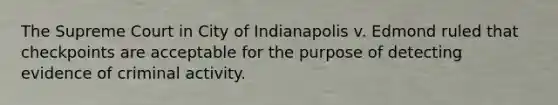 The Supreme Court in City of Indianapolis v. Edmond ruled that checkpoints are acceptable for the purpose of detecting evidence of criminal activity.