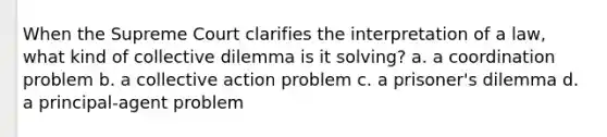 When the Supreme Court clarifies the interpretation of a law, what kind of collective dilemma is it solving? a. a coordination problem b. a collective action problem c. a prisoner's dilemma d. a principal-agent problem