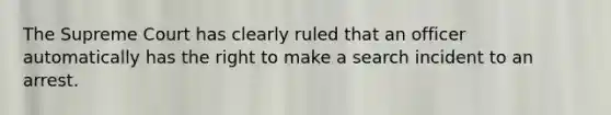 The Supreme Court has clearly ruled that an officer automatically has the right to make a search incident to an arrest.