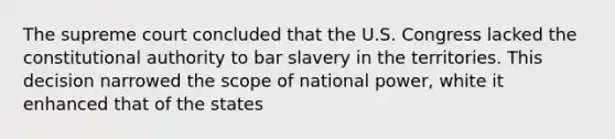 The supreme court concluded that the U.S. Congress lacked the constitutional authority to bar slavery in the territories. This decision narrowed the scope of national power, white it enhanced that of the states