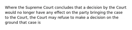 Where the Supreme Court concludes that a decision by the Court would no longer have any effect on the party bringing the case to the Court, the Court may refuse to make a decision on the ground that case is