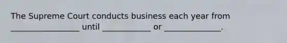 The Supreme Court conducts business each year from _________________ until ____________ or ______________.