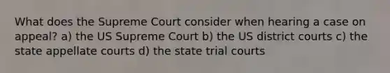 What does the Supreme Court consider when hearing a case on appeal? a) the US Supreme Court b) the US district courts c) the state appellate courts d) the state trial courts