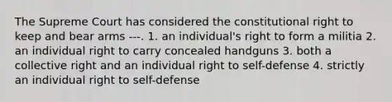 The Supreme Court has considered the constitutional right to keep and bear arms ---. 1. an individual's right to form a militia 2. an individual right to carry concealed handguns 3. both a collective right and an individual right to self-defense 4. strictly an individual right to self-defense