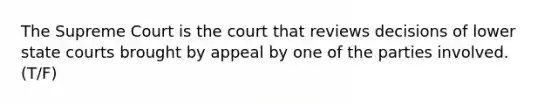 The Supreme Court is the court that reviews decisions of lower state courts brought by appeal by one of the parties involved. (T/F)