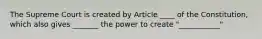 The Supreme Court is created by Article ____ of the Constitution, which also gives _______ the power to create "___________"