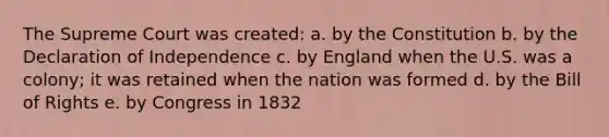 The Supreme Court was created: a. by the Constitution b. by the Declaration of Independence c. by England when the U.S. was a colony; it was retained when the nation was formed d. by the Bill of Rights e. by Congress in 1832