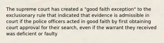 The supreme court has created a "good faith exception" to the exclusionary rule that indicated that evidence is admissible in court if the police officers acted in good faith by first obtaining court approval for their search, even if the warrant they received was deficient or faulty