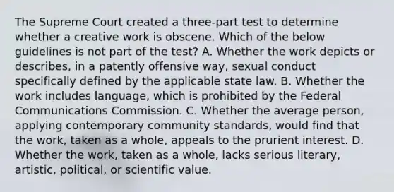 The Supreme Court created a three-part test to determine whether a creative work is obscene. Which of the below guidelines is not part of the test? A. Whether the work depicts or describes, in a patently offensive way, sexual conduct specifically defined by the applicable state law. B. Whether the work includes language, which is prohibited by the Federal Communications Commission. C. Whether the average person, applying contemporary community standards, would find that the work, taken as a whole, appeals to the prurient interest. D. Whether the work, taken as a whole, lacks serious literary, artistic, political, or scientific value.