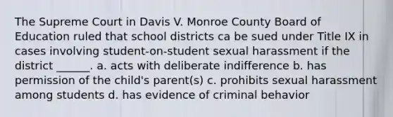 The Supreme Court in Davis V. Monroe County Board of Education ruled that school districts ca be sued under Title IX in cases involving student-on-student sexual harassment if the district ______. a. acts with deliberate indifference b. has permission of the child's parent(s) c. prohibits sexual harassment among students d. has evidence of criminal behavior