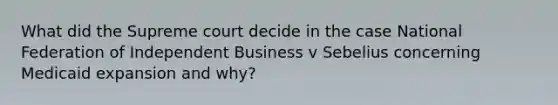 What did the Supreme court decide in the case National Federation of Independent Business v Sebelius concerning Medicaid expansion and why?