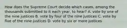 How does the Supreme Court decide which cases, among the thousands submitted to it each year, to hear? A. vote by one of the nine justices B. vote by four of the nine justices C. vote by five of the nine justices D. vote by six or more justices