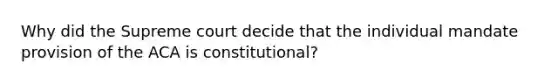 Why did the Supreme court decide that the individual mandate provision of the ACA is constitutional?