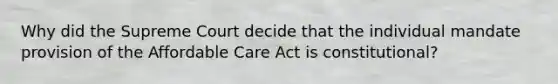 Why did the Supreme Court decide that the individual mandate provision of the Affordable Care Act is constitutional?