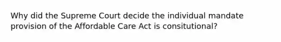 Why did the Supreme Court decide the individual mandate provision of the Affordable Care Act is consitutional?