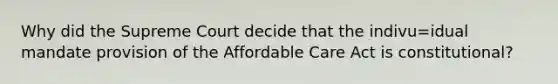 Why did the Supreme Court decide that the indivu=idual mandate provision of the Affordable Care Act is constitutional?