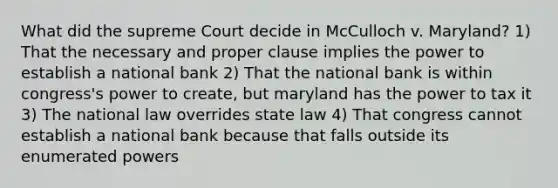 What did the supreme Court decide in McCulloch v. Maryland? 1) That the necessary and proper clause implies the power to establish a national bank 2) That the national bank is within congress's power to create, but maryland has the power to tax it 3) The national law overrides state law 4) That congress cannot establish a national bank because that falls outside its enumerated powers