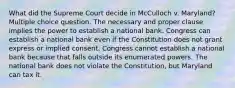 What did the Supreme Court decide in McCulloch v. Maryland? Multiple choice question. The necessary and proper clause implies the power to establish a national bank. Congress can establish a national bank even if the Constitution does not grant express or implied consent. Congress cannot establish a national bank because that falls outside its enumerated powers. The national bank does not violate the Constitution, but Maryland can tax it.