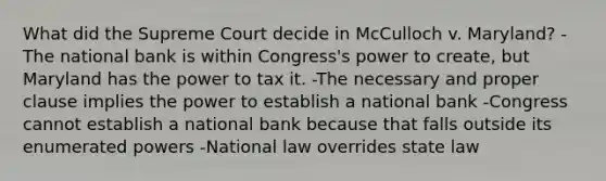 What did the Supreme Court decide in McCulloch v. Maryland? -The national bank is within Congress's power to create, but Maryland has the power to tax it. -The necessary and proper clause implies the power to establish a national bank -Congress cannot establish a national bank because that falls outside its enumerated powers -National law overrides state law