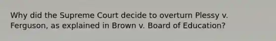 Why did the Supreme Court decide to overturn Plessy v. Ferguson, as explained in Brown v. Board of Education?